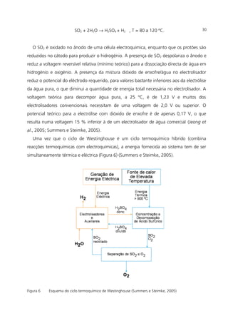 SO2 + 2H2O → H2SO4 + H2 , T = 80 a 120 ºC.
O SO2 é oxidado no ânodo de uma célula electroquímica, enquanto que os protões são
reduzidos no cátodo para produzir o hidrogénio. A presença de SO2 despolariza o ânodo e
reduz a voltagem reversível relativa (mínimo teórico) para a dissociação directa de água em
hidrogénio e oxigénio. A presença da mistura dióxido de enxofre/água no electrolisador
reduz o potencial do eléctrodo requerido, para valores bastante inferiores aos da electrólise
da água pura, o que diminui a quantidade de energia total necessária no electrolisador. A
voltagem teórica para decompor água pura, a 25 ºC, é de 1,23 V e muitos dos
electrolisadores convencionais necessitam de uma voltagem de 2,0 V ou superior. O
potencial teórico para a electrólise com dióxido de enxofre é de apenas 0,17 V, o que
resulta numa voltagem 15 % inferior à de um electrolisador de água comercial (Jeong et
al., 2005; Summers e Steimke, 2005).
Uma vez que o ciclo de Westinghouse é um ciclo termoquímico híbrido (combina
reacções termoquímicas com electroquímicas), a energia fornecida ao sistema tem de ser
simultaneamente térmica e eléctrica (Figura 6) (Summers e Steimke, 2005).
Figura 6 Esquema do ciclo termoquímico de Westinghouse (Summers e Steimke, 2005)
30
 