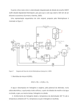 O ponto crítico neste ciclo é o electrolisador despolarizado de dióxido de enxofre (SDE –
Sulfer dioxide Depolarized Electrolyzer), pois para que o ciclo seja viável o SDE tem de ser
eficiente e económico (Summers e Steimke, 2005).
Uma representação esquemática do ciclo original, proposto pela Westinghouse é
mostrada na figura 7:
Figura 7 Diagrama de fluxo do ciclo de Westinghouse (Jeong et al., 2005)
1. Electrólise da mistura H2O/SO2:
2H2O + SO2 → H2SO4 + H2;
A água é decomposta em hidrogénio e oxigénio, pelo potencial do eléctrodo, numa
célula electrolítica, a qual produz ácido sulfúrico, a partir do dióxido de enxofre e da água
no ânodo, e gera, ao mesmo tempo, hidrogénio no cátodo.
2. Arrefecimento do hidrogénio desde a temperatura do electrolisador (87 ºC) até à
temperatura ambiente (25 ºC), temperatura à qual o hidrogénio é recolhido;
31
 