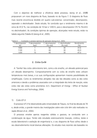 Com o objectivo de melhorar a eficiência deste processo, Jeong et al., 2005,
propuseram um novo diagrama de fluxo, baseado no da Figura 7. O diagrama de fluxo
mais recente encontra-se dividido em quatro sub-sistemas: concentrador, decompositor,
separador e electrolisador. Deste estudo, foi concluído que o rendimento máximo é de
cerca de 47,0 %, nas condições de 10 bar e 1200 K, para o decompositor (70 % (%m/m)
no electrolisador). As condições óptimas de operação, alcançadas neste estudo, estão na
tabela seguinte (Tabela 4) (Jeong et al., 2005).
Tabela 4 Condições e variáveis óptimas de operação (Jeong et al., 2005)
T decompositor
(K)
P decompositor
(bar)
C decompositor
(% mol)
C electrolisador
(% mol)
Rendimento
(%)
1000 1 60 30 37,6
1100 5 60 30 43,9
1200 10 60 30 47,0
2. Ciclos Ca-Br
A “família”dos ciclos cálcio-bromo tem, como a do enxofre, um elevado potencial para
um elevado desempenho. Comparativamente com os ciclos de enxofre estes utilizam
temperaturas mais baixas, e as suas configurações apresentam maiores possibilidades de
simplificação. Como os rendimentos atingidos não são tão elevados como as dos ciclos
anteriores e devido a problemas associados com a integridade dos leitos de reacção, estes
ciclos não são vistos como prioritários (U.S. Department of Energy - Office of Nuclear
Energy Science and Technology, 2004).
1) Ciclo UT-3
O processo UT-3 foi desenvolvido pela Universidade de Tóquio, no final da década de 70
e, desde então, a grande maioria das investigações sobre este ciclo têm sido realizadas no
Japão (Brown et al., 2002).
O processo envolve apenas reagentes sólidos e gasosos, se conduzido sem a
condensação da água. Tendo sido estudado extensivamente (reacção, cinética, testes à
escala laboratorial e avaliação de engenharia) e, o seu diagrama de fluxo sofreu desde o
seu desenvolvimento inicial diversas alterações. Os estudos mais recentes são baseados no
33
 