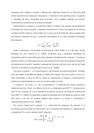 protectora que impede a reacção; a difusão dos reagentes através de um filme de gás e
sólido; fenómenos de adsorção e dessorção; e o decréscimo da superfície activa. É sugerida
a utilização de leitos fluidizados para promover uma completa agitação do sistema,
aumentando a transferência de massa por difusão.
Relativamente à reacção 2, os dados da Tabela 5 revelam uma reacção não quantitativa
favorecida por baixas pressões e elevadas temperaturas. O grau de progresso da reacção
α (adimensional), pode ser relacionado com o consumo de brometo de cálcio, pressão total
do sistema P (expressa em bar), e constante de equilíbrio K2, em bar (unidades de pressão),
pela equação:
α =
P
K
2a
b
4PK
K
b
a 2
2
≈
+
,
onde a representa a quantidade de brometo de cálcio (CaBr2) e b a de água, ambas
expressas em mol. Lemort et al., 2006b, verificaram que o progresso satisfatório da
reacção¤α, pode ser alcançado para baixa pressões. Analogamente à reacção 1, ajustes ao
processo devem ser efectuados para que seja possível a formação de compostos específicos
completamente imiscíveis, havendo a geração de misturas eutécticas com pontos de fusão
inferiores à temperatura de operação (Lemort et al., 2006b).
Tal como a reacção 1, a 3 é quantitativa e não limitada termodinamicamente. Também
aqui são válidos os problemas ligados à cinética da reacção. Para este ponto, o recurso a
leitos fluidizados, a cerca de 200 ºC, pode ser interessante. A reacção é suficientemente
exotérmica recomendando-se o uso de um permutador de calor.
A reacção 4, tal como a 2, não é quantitativa e é favorecida por baixas pressões e
temperaturas altas. Deve, no entanto, ter-se em consideração que 627 ºC (temperatura à
qual se dá a reacção 4) é uma temperatura próxima do ponto de fusão do brometo de
ferro (692 ºC). Podem ser esperados problemas derivados da sinterização do sistema, razão
pela qual o uso de um sistema agitado para prevenir ou limitar a colmatação é
inquestionável (Lemort et al., 2006b).
Do mesmo modo que a reacção 2, o coeficiente de progresso da reacção 4, α
(conversão química) pode ser relacionado com a constante de equilíbrio K4 (expressão em
unidades de P3
), e com a pressão total P segundo,
0K.P
3.a.
4
b.)a.3(b
.64.a
4
3
4
3
77
=−






−+
α
α
α
,
35
 