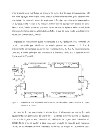 onde a representa a quantidade de brometo de ferro e b a de água, ambas expressas em
mol. Esta equação mostra que a uma pressão suficientemente baixa, para determinadas
quantidades de materiais, a reacção tende para 1. Pressões excessivamente baixas podem
ser evitadas, nesta reacção e na reacção 2 desde que se assegure um excesso de água
(Lemort et al., 2006b, provaram que o uso de um excesso de água é a melhor condição de
operação), limitando assim a volatilidade do FeBr2, o qual de outro modo seria totalmente
volatilizado (Lemort et al., 2006b).
O processo é realizado em quatro reactores (de R1 a R4) ligados em série, formando um
circuito, percorrido por substâncias no estado gasoso. As reacções 1, 2, 3 e 4,
anteriormente apresentadas, decorrem nos reactores de R1, R2, R3 e R4, respectivamente.
Contudo, a ordem pela qual são processadas é diferente, sendo esta a apresentada na
figura seguinte (Figura 8).
Figura 8 Diagrama de fluxo do processo termoquímico UT-3 (Sakurai et al., 1996a; Sakurai et al., 1996b;
Sakurai et al., 1996c)
A corrente 1, cuja composição é apenas água, é alimentada ao reactor R1, após
aquecimento num permutador de calor (HX01) – podendo a corrente quente ser aquecida
por calor de origem nuclear (Sakurai et al., 1996a) ou de origem solar (Sakurai et al.,
1996b). Neste primeiro reactor, a água reage com brometo de cálcio (o qual, estando o
circuito em estado estacionário é sintetizado no decurso da reacção 2). Os produtos desta
36
 
