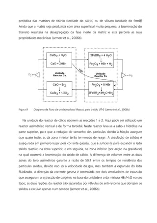 periódica das matrizes de titânio (unidade do cálcio) ou de silicato (unidade do ferro).
Ainda que a matriz seja produzida com área superficial muito pequena, a brominação do
titanato resultará na desagregação da fase inerte da matriz e esta perderá as suas
propriedades mecânicas (Lemort et al., 2006b).
Figura 9 Diagrama de fluxo da unidade piloto Mascot, para o ciclo UT-3 (Lemort et al., 2006b)
Na unidade do reactor de cálcio ocorrem as reacções 1 e 2. Aqui pode ser utilizado um
reactor assimétrico vertical e de forma toroidal. Neste reactor leva-se a cabo a hidrólise na
parte superior, para que a redução do tamanho das partículas devido à fricção assegure
que quase todas as da zona inferior terão terminado de reagir. A circulação de sólidos é
assegurada em primeiro lugar pela corrente gasosa, que é suficiente para expandir o leito
sólido reactivo na zona superior, e em seguida, na zona inferior (por acção da gravidade)
na qual ocorrerá a brominação do óxido de cálcio. A diferença de volumes entre as duas
zonas do toro assimétrico garante a razão de 50:1 entre os tempos de residência das
partículas sólidas, devido não só à velocidade do gás, mas também à expansão do leito
fluidizado. A direcção da corrente gasosa é controlada por dois ventiladores de exaustão
que asseguram a extracção de oxigénio na base da unidade e a da mistura HBr/H2O no seu
topo; as duas regiões do reactor são separadas por válvulas de anti-retorno que obrigam os
sólidos a circular apenas num sentido (Lemort et al., 2006b).
38
 