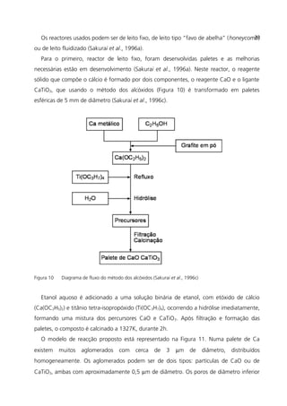 Os reactores usados podem ser de leito fixo, de leito tipo “favo de abelha” (honeycomb)
ou de leito fluidizado (Sakurai et al., 1996a).
Para o primeiro, reactor de leito fixo, foram desenvolvidas paletes e as melhorias
necessárias estão em desenvolvimento (Sakurai et al., 1996a). Neste reactor, o reagente
sólido que compõe o cálcio é formado por dois componentes, o reagente CaO e o ligante
CaTiO3, que usando o método dos alcóxidos (Figura 10) é transformado em paletes
esféricas de 5 mm de diâmetro (Sakurai et al., 1996c).
Figura 10 Diagrama de fluxo do método dos alcóxidos (Sakurai et al., 1996c)
Etanol aquoso é adicionado a uma solução binária de etanol, com etóxido de cálcio
(Ca(OC2H5)2) e titânio tetra-isopropóxido (Ti(OC3H7)4), ocorrendo a hidrólise imediatamente,
formando uma mistura dos percursores CaO e CaTiO3. Após filtração e formação das
paletes, o composto é calcinado a 1327K, durante 2h.
O modelo de reacção proposto está representado na Figura 11. Numa palete de Ca
existem muitos aglomerados com cerca de 3 µm de diâmetro, distribuídos
homogeneamente. Os aglomerados podem ser de dois tipos: partículas de CaO ou de
CaTiO3, ambas com aproximadamente 0,5 µm de diâmetro. Os poros de diâmetro inferior
39
 