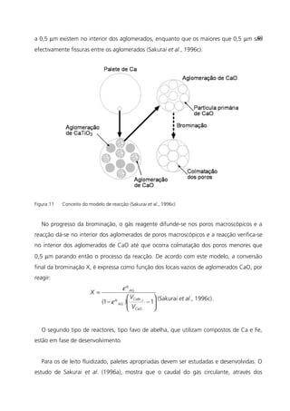 a 0,5 µm existem no interior dos aglomerados, enquanto que os maiores que 0,5 µm são
efectivamente fissuras entre os aglomerados (Sakurai et al., 1996c).
Figura 11 Conceito do modelo de reacção (Sakurai et al., 1996c)
No progresso da brominação, o gás reagente difunde-se nos poros macroscópicos e a
reacção dá-se no interior dos aglomerados de poros macroscópicos e a reacção verifica-se
no interior dos aglomerados de CaO até que ocorra colmatação dos poros menores que
0,5 µm parando então o processo da reacção. De acordo com este modelo, a conversão
final da brominação X, é expressa como função dos locais vazios de aglomerados CaO, por
reagir:






−−
=
1)º1(
º
2~
CaO
CaBr
AG
AG
V
V
X
ε
ε
(Sakurai et al., 1996c).
O segundo tipo de reactores, tipo favo de abelha, que utilizam compostos de Ca e Fe,
estão em fase de desenvolvimento.
Para os de leito fluidizado, paletes apropriadas devem ser estudadas e desenvolvidas. O
estudo de Sakurai et al. (1996a), mostra que o caudal do gás circulante, através dos
40
 
