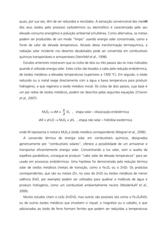 quais, por sua vez, têm de ser reduzidos e reciclados. A extracção convencional dos metais
dos seus óxidos pelo processo carbotérmico ou electrolítico é caracterizado pelo seu
elevado consumo energético e poluição ambiental simultânea. Como alternativa, os metais
podem ser produzidos de um modo “limpo” usando energia solar concentrada, como a
fonte de calor de elevada temperatura. Através desta transformação termoquímica, a
radiação solar incidente nos desertos desabitados pode ser convertida em combustíveis
químicos transportáveis e armazenáveis (Steinfeld et al., 1998).
Estudos anteriores mostraram que os ciclos de dois ou três passos são os mais indicados
quando é utilizada energia solar. Estes ciclos são levados a cabo pela redução endotérmica,
de óxidos metálicos a elevadas temperaturas (superiores a 1300 ºC). Em seguida, o óxido
reduzido ou o metal reage directamente com a água a baixa temperatura para produzir
hidrogénio, o que regenera o óxido metálico inicial. Os ciclos de dois passos, cuja base é
um par redox de óxidos metálicos, podem ser descritos pelas seguintes equações (Charvin
et al., 2007):
MxOy → xM +
2
y
O2 , etapa solar – dissociação endotérmica
xM + yH2O → MxOy + yH2 , etapa não solar – hidrólise exotérmica
onde M representa o metal e MxOy o óxido metálico correspondente (Wegner et al., 2006).
A conversão térmica de energia solar em combustíveis químicos, designados
genericamente por “combustíveis solares”, oferece a possibilidade de um armazenar e
transportar eficientemente energia solar. Concentrando a luz solar, com o auxílio de
espelhos parabólicos, consegue-se produzir “calor solar de elevada temperatura” para ser
usado em processos endotérmicos. Uma hipótese foi demonstrada pela redução térmica
solar de óxidos metálicos (metais de transição, como o Fe3O4 ou o ZnO). Os produtos
correspondentes, que são ou metais (Zn, no caso do ZnO) ou óxidos metálicos de menor
valência (FeO, por exemplo) podem ser utilizados para quebrar a molécula de água e
produzir hidrogénio, como um combustível ambientalmente neutro (Weidenkaff et al.,
2000).
Muitos estudos citam o ciclo Zn/ZnO, mas outros são possíveis tais como o Fe3O4/FeO,
ou de outros óxidos metálicos que envolvem o níquel, o magnésio ou o cobalto, e que
adicionados ao óxido de ferro formam ferrites que podem ser reduzidas a temperaturas
44
 