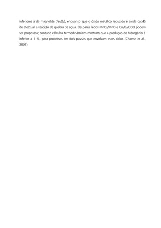 inferiores à da magnetite (Fe3O4), enquanto que o óxido metálico reduzido é ainda capaz
de efectuar a reacção de quebra de água. Os pares redox MnO2/MnO e Co3O4/COO podem
ser propostos; contudo cálculos termodinâmicos mostram que a produção de hidrogénio é
inferior a 1 %, para processos em dois passos que envolvam estes ciclos (Charvin et al.,
2007).
45
 