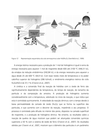 Figura 12 Representação esquemática do ciclo termoquímico solar FeO/Fe3O4 (Steinfeld et al., 1999)
A energia teórica necessária para a produção de 1 mol de hidrogénio é igual à soma da
energia necessária para aquecer 1 mol de magnetite desde 600 até 2100 ºC (446,51 kJ),
da entalpia da redução endotérmica (242,84 kJ), e da energia necessária para aquecer a
água desde 25 até 600 ºC (64,9 kJ). Com base nestes níveis de temperatura e no poder
calorífico superior do hidrogénio (286 kJ/mol), o rendimento energético teórico do ciclo
Fe3O4/FeO é de 37,1 % (Charvin et al., 2007).
A cinética e a conversão final da reacção de hidrólise com o óxido de ferro são
significativamente dependentes da temperatura, do tempo de reacção, do tamanho da
partícula e da composição da amostra. A produção de hidrogénio aumenta
consideravelmente com a temperatura, sobretudo no início da reacção, o que indica que
esta é controlada quimicamente. A velocidade da reacção diminuiu com o tempo devido à
baixa permeabilidade da camada de óxido (Fe3O4) que se forma na superfície das
partículas, e que aumenta com o decorrer da reacção, impedindo o seu progresso. O
processo é controlado pela difusão no interior dos poros, dispostos na camada superficial
de magnetite, e a produção de hidrogénio diminui. No entanto, os resultados sobre a
reacção de quebra de água mostram que podem ser alcançadas conversões químicas
superiores a 50 % com o sistema de óxido de ferro (Charvin et al., 2007). Os resultados
obtidos por Charvin et al., 2007, mostram que o diâmetro das partículas é um parâmetro
47
 