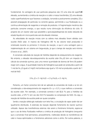fundamental. As vantagens de usar partículas pequenas são: [1] uma área de superfície
elevada, aumentando a cinética da reacção e o calor e massa transferidos; [2] uma elevada
razão superfície/volume que favorece a oxidação, tornando-a praticamente completa; [3] a
possível propagação de partículas na corrente gasosa, permitindo a sua fluidização ou a
contínua alimentação de reagentes e remoção de produtos. A fragmentação mecânica das
partículas consome energia, o que resulta numa diminuição da eficiência do ciclo. O
projecto de um reactor solar que possibilite a granulação/dispersão do óxido reduzido do
estado líquido em micro-partículas será de elevado interesse.
As velocidades de reacção iniciais com os valores mais elevados foram obtidas com
wustite (FeO) solar. A maioria do hidrogénio (90 % do volume total produzido) é
sintetizado durante os primeiros 3 minutos da reacção, o que é uma vantagem para a
implementação de um sistema em larga-escala, já que o tempo de reacção será mínimo
(Charvin et al., 2007).
A conversão calculada da reacção de hidrólise depende da estequiometria do reagente.
No entanto, a elevada não-estequiometria da wustite solar (Fe0,9O) tem um impacto no
cálculo da conversão química, pois uma menor quantidade de átomos de ferro (II) podem
reagir com a água. A quantidade máxima de hidrogénio que pode ser produzida a partir de
1 mol de Fe1-yO igual a (1-4y)/3 mol (embora seja igual a 1/3 mol se produzido a partir de 1
mol de FeO)
3 Fe1-yO + (1- 4y) H2O → (1-y) Fe3O4 + (1- 4y) H2
Portanto, um factor correctivo tem de ser aplicado às conversões de modo a se ter em
consideração a não-estequiometria do reagente (0 < y < 0,1), o que melhora a conversão
da wustite solar. Por exemplo, a conversão correcta é até 82,6 % para a hidrólise da
wustite solar, a 575 ºC (em vez dos 53,9 % baseados na composição do FeO). Ou seja, a
reacção de hidrólise da wustite pode ser quase completa.
Sendo a reacção sólido-gás realizada num leito fixo, a circulação do vapor pode não ser
igualmente distribuída. A extensão da reacção depende fortemente do reactor químico
utilizado. Apesar das transferências externas não serem o fenómeno limitante, espera-se
que o uso de leitos fluidizados melhore a cinética de produção de hidrogénio (enquanto
que a conversão final permanece, provavelmente, inalterada) devido às transferências de
calor e massa optimizadas e a fenómenos adicionais como o atrito. Por outras palavras, o
48
 