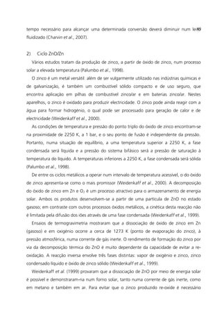 tempo necessário para alcançar uma determinada conversão deverá diminuir num leito
fluidizado (Charvin et al., 2007).
2) Ciclo ZnO/Zn
Vários estudos tratam da produção de zinco, a partir de óxido de zinco, num processo
solar a elevada temperatura (Palumbo et al., 1998).
O zinco é um metal versátil: além de ser vulgarmente utilizado nas indústrias químicas e
de galvanização, é também um combustível sólido compacto e de uso seguro, que
encontra aplicação em pilhas de combustível zinco/ar e em baterias zinco/ar. Nestes
aparelhos, o zinco é oxidado para produzir electricidade. O zinco pode ainda reagir com a
água para formar hidrogénio, o qual pode ser processado para geração de calor e de
electricidade (Weidenkaff et al., 2000).
As condições de temperatura e pressão do ponto triplo do óxido de zinco encontram-se
na proximidade de 2250 K, a 1 bar, e o seu ponto de fusão é independente da pressão.
Portanto, numa situação de equilíbrio, a uma temperatura superior a 2250 K, a fase
condensada será líquida e a pressão do sistema bifásico será a pressão de saturação à
temperatura do líquido. A temperaturas inferiores a 2250 K, a fase condensada será sólida
(Palumbo et al., 1998).
De entre os ciclos metálicos a operar num intervalo de temperatura acessível, o do óxido
de zinco apresenta-se como o mais promissor (Weidenkaff et al., 2000). A decomposição
do óxido de zinco em Zn e O2 é um processo atractivo para o armazenamento de energia
solar. Ambos os produtos desenvolvem-se a partir de uma partícula de ZnO no estado
gasoso; em contraste com outros processos óxidos metálicos, a cinética desta reacção não
é limitada pela difusão dos iões através de uma fase condensada (Weidenkaff et al., 1999).
Ensaios de termogravimetria mostraram que a dissociação de óxido de zinco em Zn
(gasoso) e em oxigénio ocorre a cerca de 1273 K (ponto de evaporação do zinco), à
pressão atmosférica, numa corrente de gás inerte. O rendimento de formação do zinco por
via da decomposição térmica do ZnO é muito dependente da capacidade de evitar a re-
oxidação. A reacção inversa envolve três fases distintas: vapor de oxigénio e zinco, zinco
condensado líquido e óxido de zinco sólido (Weidenkaff et al., 1999).
Weidenkaff et al. (1999) provaram que a dissociação de ZnO por meio de energia solar
é possível e demonstraram-na num forno solar, tanto numa corrente de gás inerte, como
em metano e também em ar. Para evitar que o zinco produzido re-oxide é necessário
49
 