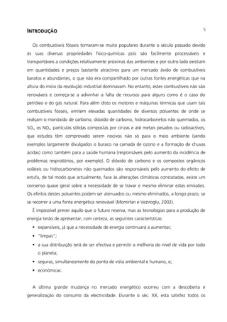 INTRODUÇÃO
Os combustíveis fósseis tornaram-se muito populares durante o século passado devido
às suas diversas propriedades físico-químicas pois são facilmente processáveis e
transportáveis a condições relativamente próximas das ambientes e por outro lado existiam
em quantidades e preços bastante atractivos para um mercado ávido de combustíveis
baratos e abundantes, o que não era compartilhado por outras fontes energéticas que na
altura do início da revolução industrial dominavam. No entanto, estes combustíveis não são
renováveis e começa-se a adivinhar a falta de recursos para alguns como é o caso do
petróleo e do gás natural. Para além disto os motores e máquinas térmicas que usam tais
combustíveis fósseis, emitem elevadas quantidades de diversos poluentes de onde se
realçam o monóxido de carbono, dióxido de carbono, hidrocarbonetos não queimados, os
SOx, os NOx, partículas sólidas compostas por cinzas e até metais pesados ou radioactivos,
que estudos têm comprovado serem nocivos não só para o meio ambiente (sendo
exemplos largamente divulgados o buraco na camada de ozono e a formação de chuvas
ácidas) como também para a saúde humana (responsáveis pelo aumento da incidência de
problemas respiratórios, por exemplo). O dióxido de carbono e os compostos orgânicos
voláteis ou hidrocarbonetos não queimados são responsáveis pelo aumento do efeito de
estufa, de tal modo que actualmente, face às alterações climáticas constatadas, existe um
consenso quase geral sobre a necessidade de se travar e mesmo eliminar estas emissões.
Os efeitos destes poluentes podem ser atenuados ou mesmo eliminados, a longo prazo, se
se recorrer a uma fonte energética renovável (Momirlan e Veziroglu, 2002).
É impossível prever aquilo que o futuro reserva, mas as tecnologias para a produção de
energia terão de apresentar, com certeza, as seguintes características:
 expansíveis, já que a necessidade de energia continuará a aumentar;
 “limpas”;
 a sua distribuição terá de ser efectiva e permitir a melhoria do nível de vida por todo
o planeta;
 seguras, simultaneamente do ponto de vista ambiental e humano, e;
 económicas.
A última grande mudança no mercado energético ocorreu com a descoberta e
generalização do consumo da electricidade. Durante o séc. XX, esta satisfez todos os
5
 