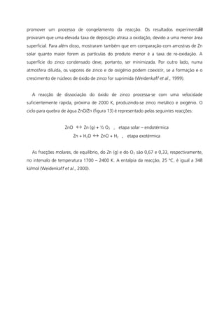 promover um processo de congelamento da reacção. Os resultados experimentais
provaram que uma elevada taxa de deposição atrasa a oxidação, devido a uma menor área
superficial. Para além disso, mostraram também que em comparação com amostras de Zn
solar quanto maior forem as partículas do produto menor é a taxa de re-oxidação. A
superfície do zinco condensado deve, portanto, ser minimizada. Por outro lado, numa
atmosfera diluída, os vapores de zinco e de oxigénio podem coexistir, se a formação e o
crescimento de núcleos de óxido de zinco for suprimida (Weidenkaff et al., 1999).
A reacção de dissociação do óxido de zinco processa-se com uma velocidade
suficientemente rápida, próxima de 2000 K, produzindo-se zinco metálico e oxigénio. O
ciclo para quebra de água ZnO/Zn (figura 13) é representado pelas seguintes reacções:
ZnO ↔ Zn (g) + ½ O2 , etapa solar – endotérmica
Zn + H2O ↔ ZnO + H2 , etapa exotérmica
As fracções molares, de equilíbrio, do Zn (g) e do O2 são 0,67 e 0,33, respectivamente,
no intervalo de temperatura 1700 – 2400 K. A entalpia da reacção, 25 ºC, é igual a 348
kJ/mol (Weidenkaff et al., 2000).
50
 