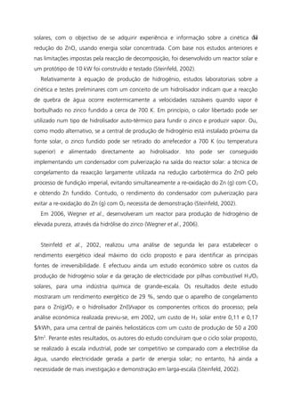 solares, com o objectivo de se adquirir experiência e informação sobre a cinética da
redução do ZnO, usando energia solar concentrada. Com base nos estudos anteriores e
nas limitações impostas pela reacção de decomposição, foi desenvolvido um reactor solar e
um protótipo de 10 kW foi construído e testado (Steinfeld, 2002).
Relativamente à equação de produção de hidrogénio, estudos laboratoriais sobre a
cinética e testes preliminares com um conceito de um hidrolisador indicam que a reacção
de quebra de água ocorre exotermicamente a velocidades razoáveis quando vapor é
borbulhado no zinco fundido a cerca de 700 K. Em princípio, o calor libertado pode ser
utilizado num tipo de hidrolisador auto-térmico para fundir o zinco e produzir vapor. Ou,
como modo alternativo, se a central de produção de hidrogénio está instalado próxima da
fonte solar, o zinco fundido pode ser retirado do arrefecedor a 700 K (ou temperatura
superior) e alimentado directamente ao hidrolisador. Isto pode ser conseguido
implementando um condensador com pulverização na saída do reactor solar: a técnica de
congelamento da reaacção largamente utilizada na redução carbotérmica do ZnO pelo
processo de fundição imperial, evitando simultaneamente a re-oxidação do Zn (g) com CO2
e obtendo Zn fundido. Contudo, o rendimento do condensador com pulverização para
evitar a re-oxidação do Zn (g) com O2 necessita de demonstração (Steinfeld, 2002).
Em 2006, Wegner et al., desenvolveram um reactor para produção de hidrogénio de
elevada pureza, através da hidrólise do zinco (Wegner et al., 2006).
Steinfeld et al., 2002, realizou uma análise de segunda lei para estabelecer o
rendimento exergético ideal máximo do ciclo proposto e para identificar as principais
fontes de irreversibilidade. E efectuou ainda um estudo económico sobre os custos da
produção de hidrogénio solar e da geração de electricidade por pilhas combustível H2/O2
solares, para uma indústria química de grande-escala. Os resultados deste estudo
mostraram um rendimento exergético de 29 %, sendo que o aparelho de congelamento
para o Zn(g)/O2 e o hidrolisador Zn(l)/vapor os componentes críticos do processo; pela
análise económica realizada previu-se, em 2002, um custo de H2 solar entre 0,11 e 0,17
$/kWh, para uma central de painéis heliostáticos com um custo de produção de 50 a 200
$/m2
. Perante estes resultados, os autores do estudo concluíram que o ciclo solar proposto,
se realizado à escala industrial, pode ser competitivo se comparado com a electrólise da
água, usando electricidade gerada a partir de energia solar; no entanto, há ainda a
necessidade de mais investigação e demonstração em larga-escala (Steinfeld, 2002).
52
 