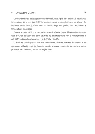 4. CONCLUSÕES GERAIS
Como alternativa à dissociação directa da molécula de água, para a qual são necessárias
temperaturas da ordem dos 2500 ºC, surgiram, desde a segunda metade do século XX,
inúmeros ciclos termoquímicos com o mesmo objectivo global, mas recorrendo a
temperaturas moderadas.
Diversos estudos (teóricos e à escala laboratorial) efectuados por diferentes institutos por
todo o mundo destacam dois ciclos baseados no enxofre (Enxofre-Iodo e Westinghouse), o
ciclo UT-3 e dois ciclos alternativos o Fe3O4/FeO e o ZnO/Zn.
O ciclo de Westinghouse pela sua simplicidade, número reduzido de etapas e de
compostos utilizado, e ainda fazendo uso das energias renováveis, apresenta-se como
promissor para fazer uso de calor de origem solar.
54
 