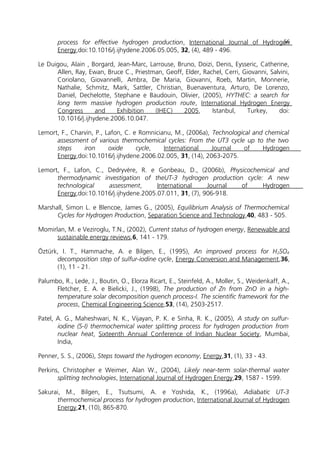 process for effective hydrogen production, International Journal of Hydrogen
Energy,doi:10.1016/j.ijhydene.2006.05.005, 32, (4), 489 - 496.
Le Duigou, Alain , Borgard, Jean-Marc, Larrouse, Bruno, Doizi, Denis, Eysseric, Catherine,
Allen, Ray, Ewan, Bruce C., Priestman, Geoff, Elder, Rachel, Cerri, Giovanni, Salvini,
Coriolano, Giovannelli, Ambra, De Maria, Giovanni, Roeb, Martin, Monnerie,
Nathalie, Schmitz, Mark, Sattler, Christian, Buenaventura, Arturo, De Lorenzo,
Daniel, Dechelotte, Stephane e Baudouin, Olivier, (2005), HYTHEC: a search for
long term massive hydrogen production route, International Hydrogen Energy
Congress and Exhibition (IHEC) 2005, Istanbul, Turkey, doi:
10.1016/j.ijhydene.2006.10.047.
Lemort, F., Charvin, P., Lafon, C. e Romnicianu, M., (2006a), Technological and chemical
assessment of various thermochemical cycles: From the UT3 cycle up to the two
steps iron oxide cycle, International Journal of Hydrogen
Energy,doi:10.1016/j.ijhydene.2006.02.005, 31, (14), 2063-2075.
Lemort, F., Lafon, C., Dedryvère, R. e Gonbeau, D., (2006b), Physicochemical and
thermodynamic investigation of theUT-3 hydrogen production cycle: A new
technological assessment, International Journal of Hydrogen
Energy,doi:10.1016/j.ijhydene.2005.07.011, 31, (7), 906-918.
Marshall, Simon L. e Blencoe, James G., (2005), Equilibrium Analysis of Thermochemical
Cycles for Hydrogen Production, Separation Science and Technology,40, 483 - 505.
Momirlan, M. e Veziroglu, T.N., (2002), Current status of hydrogen energy, Renewable and
sustainable energy reviews,6, 141 - 179.
Öztürk, I. T., Hammache, A. e Bilgen, E., (1995), An improved process for H2SO4
decomposition step of sulfur-iodine cycle, Energy Conversion and Management,36,
(1), 11 - 21.
Palumbo, R., Lede, J., Boutin, O., Elorza Ricart, E., Steinfeld, A., Moller, S., Weidenkaff, A.,
Fletcher, E. A. e Bielicki, J., (1998), The production of Zn from ZnO in a high-
temperature solar decomposition quench process-I. The scientific framework for the
process, Chemical Engineering Science,53, (14), 2503-2517.
Patel, A. G., Maheshwari, N. K., Vijayan, P. K. e Sinha, R. K., (2005), A study on sulfur-
iodine (S-I) thermochemical water splitting process for hydrogen production from
nuclear heat, Sixteenth Annual Conference of Indian Nuclear Society, Mumbai,
India,
Penner, S. S., (2006), Steps toward the hydrogen economy, Energy,31, (1), 33 - 43.
Perkins, Christopher e Weimer, Alan W., (2004), Likely near-term solar-thermal water
splitting technologies, International Journal of Hydrogen Energy,29, 1587 - 1599.
Sakurai, M., Bilgen, E., Tsutsumi, A. e Yoshida, K., (1996a), Adiabatic UT-3
thermochemical process for hydrogen production, International Journal of Hydrogen
Energy,21, (10), 865-870.
56
 