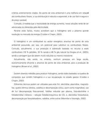 critérios anteriormente citados. Do ponto de vista ambiental é uma melhoria em relação
aos combustíveis fósseis, a sua distribuição é robusta e expansível, é de uso fácil e seguro e
de preço razoável.
Contudo, à medida que a necessidade de energia aumenta, novas soluções terão de ser
adicionadas às oferecidas pela electricidade.
Perante estes factos, muitos acreditam que o hidrogénio será a próxima grande
revolução no mercado da energia (Crosbie e Chapin, 2003).
O hidrogénio é um combustível ou vector energético atractivo do ponto de vista
ambiental possuindo, por isso, um potencial para substituir os combustíveis fósseis.
Contudo, actualmente, a sua produção é sobretudo baseada no recurso a esses
combustíveis (18 % petróleo, 30 % carvão e 48 % gás natural (Le Duigou et al., 2005)),
sendo a vantagem que daí advém muito reduzida ou mesmo inexistente.
Actualmente, não existe, no entanto, nenhum processo em larga escala,
economicamente eficiente e atractivo do ponto de vista ambiental, para a produção de
hidrogénio (Brown et al., 2002).
Existem diversos métodos para produzir hidrogénio, sendo todos baseados na quebra de
compostos que contêm hidrogénio e a sua recuperação no estado gasoso (Crosbie e
Chapin, 2003).
Diferentes técnicas podem ser utilizadas para este fim: electrólise, plasmólise, magnetó-
lise, quebra térmica (directa, catalítica e decomposição cíclica, assim como magmálise), uso
de luz (decomposição foto-sensível, fotólise induzida por plasma, foto-electrólise e
fotoelectrólise indirecta – redução fotoelectroquímica de CO2 e, electrólise fotovoltaica),
decomposição por biocatalisadores, radiólise, entre outras (Momirlan e Veziroglu, 2002).
6
 