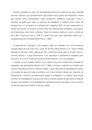 Produzir hidrogénio a partir da decomposição directa da molécula de água implicará
procurar materiais cujo comportamento seja estável nessas gamas de temperatura. Ainda
que existam várias possibilidades, todos apresentam problemas associados, como o
exemplo da grafite que oxida na presença de hidrogénio e oxigénio nessa ordem de
temperaturas, e o tungsténio ou carboneto de tungsténio (WC). A estas temperaturas os
óxidos são estáveis, no entanto o efeito sobre eles exercido pelo hidrogénio, nessa gama
de temperaturas, não é bem conhecido. Talvez os materiais cerâmicos, como o nitreto de
boro (BN – ponto de fusão é 2700 ºC), sejam úteis para estas aplicações, desde que a
oxidação possa ser controlada (Bockris et al., 1985).
A separação do hidrogénio e do oxigénio pode ser realizada com uma membrana
semipermeável de ZrO2-CeO2-Y2O3, capaz de remover selectivamente o O2. Outro método
relatado na literatura utiliza tubeiras de ZrO2, através dos quais vapor é forçado contra a
corrente térmica e a água decomposta e por decompor é subitamente congelada para
remover o O2 e a H2O. O gás daí resultante contém apenas 1,2 % de hidrogénio.
Contudo, no seu trabalho, Bockris et al. sugerem que este método para produção de
hidrogénio seja abandonado (Bockris et al., 1985). O mesmo é referido num estudo mais
recente, realizado por Perkins e Weimer (2004), o qual não prevê a possibilidade de utilizar
a termólise da água de modo económico num futuro próximo devido aos requisitos de
temperaturas, materiais e processos para separar o hidrogénio e o oxigénio. Estes factos
motivam os investigadores na procura de outros métodos capazes de decompor a molécula
de água, mas fazendo uso de temperaturas significativamente mais baixas, como o recurso
a ciclos termoquímicos (Perkins e Weimer, 2004).
9
 