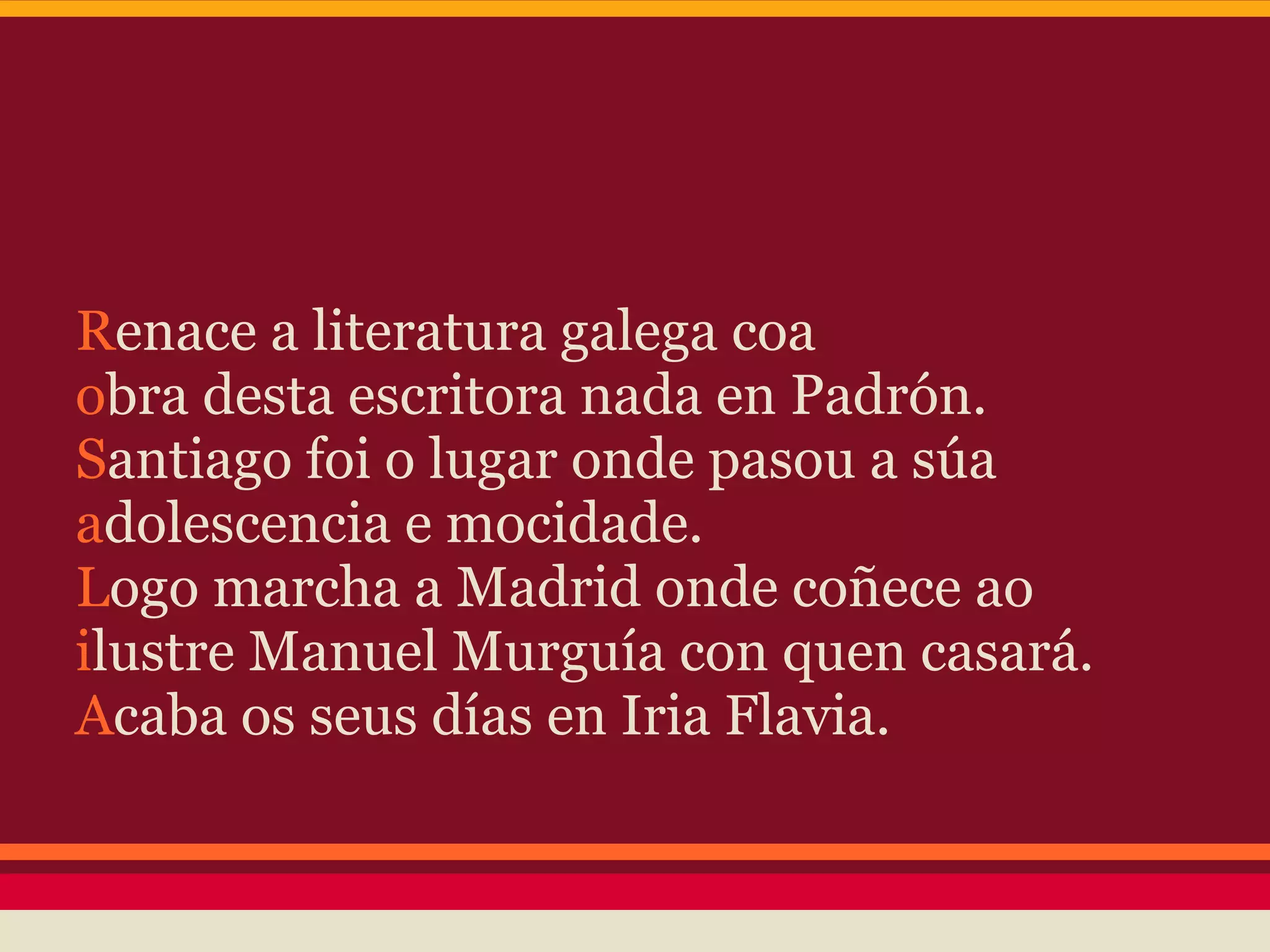 Renace a literatura galega coa
obra desta escritora nada en Padrón.
Santiago foi o lugar onde pasou a súa
adolescencia e mocidade.
Logo marcha a Madrid onde coñece ao
ilustre Manuel Murguía con quen casará.
Acaba os seus días en Iria Flavia.
 