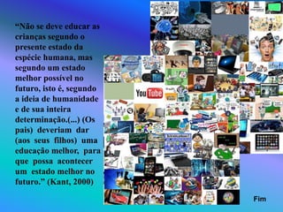 “Não se deve educar as
crianças segundo o
presente estado da
espécie humana, mas
segundo um estado
melhor possível no
futuro, isto é, segundo
a ideia de humanidade
e de sua inteira
determinação.(...) (Os
pais) deveriam dar
(aos seus filhos) uma
educação melhor, para
que possa acontecer
um estado melhor no
futuro.” (Kant, 2000)
Fim
 