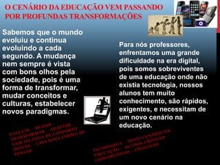 O CENÁRIO DAEDUCAÇÃO VEM PASSANDO
POR PROFUNDAS TRANSFORMAÇÕES
Sabemos que o mundo
evoluiu e continua
evoluindo a cada
segundo. A mudança
nem sempre é vista
com bons olhos pela
sociedade, pois é uma
forma de transformar,
mudar conceitos e
culturas, estabelecer
novos paradigmas.
Para nós professores,
enfrentamos uma grande
dificuldade na era digital,
pois somos sobreviventes
de uma educação onde não
existia tecnologia, nossos
alunos tem muito
conhecimento, são rápidos,
exigentes, e necessitam de
um novo cenário na
educação.
 