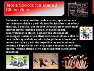 Teoria Sociocrítica aliada á
Cibercultura
Em busca de uma nova forma de ensinar, aplicando uma
teoria desenvolvida a partir de tendências Marxistas e Neo-
Marxista, é possível um modelo de escola no mundo atual
visando novas relações sociais, inclusão social,
desenvolvimento étnico. É possível a utilização de
tecnologias juntamente a atividades socioculturais afim de
uma melhor qualidade na educação, pode-se afirmar que a
cultura é criada a partir das experiências socioculturais,
portanto é importante a criança estar em contato com artes,
teatros, música, dança, além das disciplinas curriculares
existentes.
 