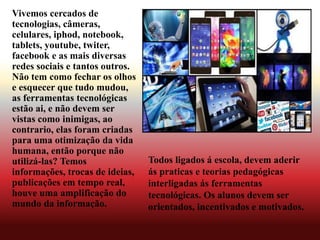 Vivemos cercados de
tecnologias, câmeras,
celulares, iphod, notebook,
tablets, youtube, twiter,
facebook e as mais diversas
redes sociais e tantos outros.
Não tem como fechar os olhos
e esquecer que tudo mudou,
as ferramentas tecnológicas
estão ai, e não devem ser
vistas como inimigas, ao
contrario, elas foram criadas
para uma otimização da vida
humana, então porque não
utilizá-las? Temos
informações, trocas de ideias,
publicações em tempo real,
houve uma amplificação do
mundo da informação.
Todos ligados á escola, devem aderir
ás praticas e teorias pedagógicas
interligadas ás ferramentas
tecnológicas. Os alunos devem ser
orientados, incentivados e motivados.
 