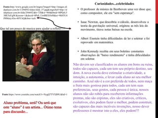 Fonte:http://www.google.com.br/imgres?imgurl=http://images.sli
deplayer.com.br/1/294692/slides/slide_57.jpg&imgrefurl=http://sl
ideplayer.com.br/slide/294692/&h=720&w=960&tbnid=MPQrL5
3BE5uUgM:&zoom=1&docid=0PaS_Un4BEEOsM&ei=9hH5U4
f9IMutyASo-4HYAQ&tbm=isch
Fonte:https://www.youtube.com/watch?v=NygQ7TVXB9U&hd=1
Não devem ser classificados os alunos em bons ou ruins,
todos são capazes, cada um tem seu próprio destino, seu
dom. A nova escola deve estimular a criatividade, a
intuição, a autonomia, e levar cada aluno ao seu melhor
caminho. Azul não é a cor preferida de todos, nem maça
a fruta mais gostosa para todos, cada um tem suas
preferencias, seus gostos, cada pessoa é única, nossos
alunos não são robôs para receberem informações
prontas, não são copistas, eles são criativos, críticos,
evolutivos, eles podem fazer o melhor, podem construir,
são capazes das mais incríveis invenções, nosso dever
professores é mostrar isto a eles, eles podem!!!
Que tal um pouco de musica para ajudar a refletir???
 