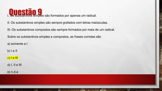 Questão 9
I. Os substantivos simples são formados por apenas um radical.
II. Os substantivos simples são sempre grafados com letras maiúsculas.
III. Os substantivos compostos são sempre formados por mais de um radical.
Sobre os substantivos simples e compostos, as frases corretas são
a) somente a I
b) I e II
c) I e III
d) I, II e III
e) n.d.a
 