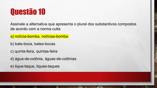 Questão 10
Assinale a alternativa que apresenta o plural dos substantivos compostos
de acordo com a norma culta
a) notícia-bomba, notícias-bomba
b) bate-boca, bates-bocas
c) quinta-feira, quintas-feira
d) água-de-colônia, águas-de-colônias
e) tique-taque, tiques-taques
 