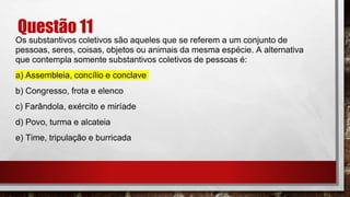 Questão 11
Os substantivos coletivos são aqueles que se referem a um conjunto de
pessoas, seres, coisas, objetos ou animais da mesma espécie. A alternativa
que contempla somente substantivos coletivos de pessoas é:
a) Assembleia, concílio e conclave
b) Congresso, frota e elenco
c) Farândola, exército e miríade
d) Povo, turma e alcateia
e) Time, tripulação e burricada
 