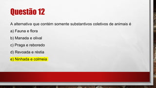 Questão 12
A alternativa que contém somente substantivos coletivos de animais é
a) Fauna e flora
b) Manada e olival
c) Praga e reboredo
d) Revoada e réstia
e) Ninhada e colmeia
 