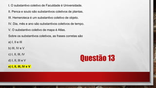 Questão 13
I. O substantivo coletivo de Faculdade é Universidade.
II. Penca e souto são substantivos coletivos de plantas.
III. Hemeroteca é um substantivo coletivo de objeto.
IV. Dia, mês e ano são substantivos coletivos de tempo.
V. O substantivo coletivo de mapa é Atlas.
Sobre os substantivos coletivos, as frases corretas são
a) I, II e III
b) III, IV e V
c) I, II, III, IV
d) I, II, III e V
e) I, II, III, IV e V
 