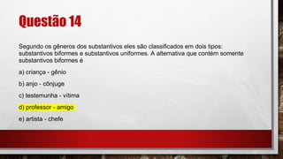 Questão 14
Segundo os gêneros dos substantivos eles são classificados em dois tipos:
substantivos biformes e substantivos uniformes. A alternativa que contém somente
substantivos biformes é
a) criança - gênio
b) anjo - cônjuge
c) testemunha - vítima
d) professor - amigo
e) artista - chefe
 