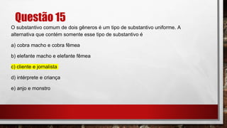 Questão 15
O substantivo comum de dois gêneros é um tipo de substantivo uniforme. A
alternativa que contém somente esse tipo de substantivo é
a) cobra macho e cobra fêmea
b) elefante macho e elefante fêmea
c) cliente e jornalista
d) intérprete e criança
e) anjo e monstro
 