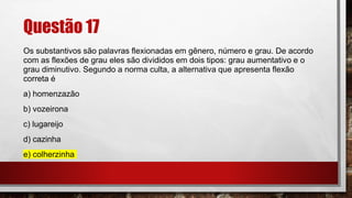 Questão 17
Os substantivos são palavras flexionadas em gênero, número e grau. De acordo
com as flexões de grau eles são divididos em dois tipos: grau aumentativo e o
grau diminutivo. Segundo a norma culta, a alternativa que apresenta flexão
correta é
a) homenzazão
b) vozeirona
c) lugareijo
d) cazinha
e) colherzinha
 