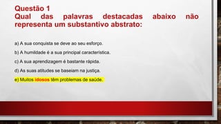 Questão 1
Qual das palavras destacadas abaixo não
representa um substantivo abstrato:
a) A sua conquista se deve ao seu esforço.
b) A humildade é a sua principal característica.
c) A sua aprendizagem é bastante rápida.
d) As suas atitudes se baseiam na justiça.
e) Muitos idosos têm problemas de saúde.
 