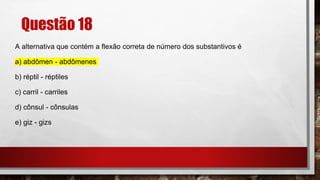 Questão 18
A alternativa que contém a flexão correta de número dos substantivos é
a) abdômen - abdômenes
b) réptil - réptiles
c) carril - carriles
d) cônsul - cônsulas
e) giz - gizs
 