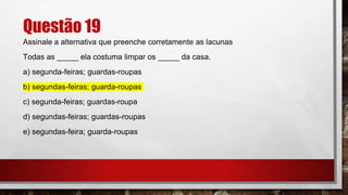 Questão 19
Assinale a alternativa que preenche corretamente as lacunas
Todas as _____ ela costuma limpar os _____ da casa.
a) segunda-feiras; guardas-roupas
b) segundas-feiras; guarda-roupas
c) segunda-feiras; guardas-roupa
d) segundas-feiras; guardas-roupas
e) segundas-feira; guarda-roupas
 