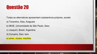 Questão 20
Todas as alternativas apresentam substantivos próprios, exceto
a) Tocantins, Ásia, Araguaia
b) IBGE, Universidade de São Paulo, Sesc
c) Joaquim, Brasil, Argentina
d) Curupira, Saci, Iara
e) amor, xícara, mochila.
 