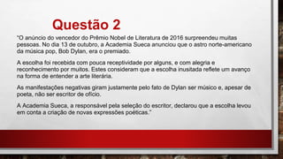 Questão 2
“O anúncio do vencedor do Prêmio Nobel de Literatura de 2016 surpreendeu muitas
pessoas. No dia 13 de outubro, a Academia Sueca anunciou que o astro norte-americano
da música pop, Bob Dylan, era o premiado.
A escolha foi recebida com pouca receptividade por alguns, e com alegria e
reconhecimento por muitos. Estes consideram que a escolha inusitada reflete um avanço
na forma de entender a arte literária.
As manifestações negativas giram justamente pelo fato de Dylan ser músico e, apesar de
poeta, não ser escritor de ofício.
A Academia Sueca, a responsável pela seleção do escritor, declarou que a escolha levou
em conta a criação de novas expressões poéticas.”
 