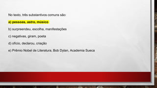 No texto, três substantivos comuns são:
a) pessoas, astro, músico
b) surpreendeu, escolha, manifestações
c) negativas, giram, poeta
d) ofício, declarou, criação
e) Prêmio Nobel de Literatura, Bob Dylan, Academia Sueca
 