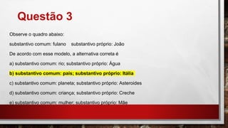 Questão 3
Observe o quadro abaixo:
substantivo comum: fulano substantivo próprio: João
De acordo com esse modelo, a alternativa correta é
a) substantivo comum: rio; substantivo próprio: Água
b) substantivo comum: país; substantivo próprio: Itália
c) substantivo comum: planeta; substantivo próprio: Asteroides
d) substantivo comum: criança; substantivo próprio: Creche
e) substantivo comum: mulher; substantivo próprio: Mãe
 