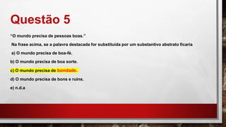 Questão 5
“O mundo precisa de pessoas boas.”
Na frase acima, se a palavra destacada for substituída por um substantivo abstrato ficaria
a) O mundo precisa de boa-fé.
b) O mundo precisa de boa sorte.
c) O mundo precisa de bondade.
d) O mundo precisa de bons e ruins.
e) n.d.a
 