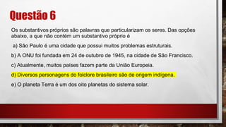 Questão 6
Os substantivos próprios são palavras que particularizam os seres. Das opções
abaixo, a que não contém um substantivo próprio é
a) São Paulo é uma cidade que possui muitos problemas estruturais.
b) A ONU foi fundada em 24 de outubro de 1945, na cidade de São Francisco.
c) Atualmente, muitos países fazem parte da União Europeia.
d) Diversos personagens do folclore brasileiro são de origem indígena.
e) O planeta Terra é um dos oito planetas do sistema solar.
 