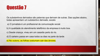 Questão 7
Os substantivos derivados são palavras que derivam de outras. Das opções abaixo,
todas apresentam um substantivo derivado, exceto
a) O jornalista é um profissional de comunicação social.
b) A qualidade do atendimento telefônico da empresa é muito boa.
c) Desde criança, viveu em um casarão perto do rio.
d) O carteiro passa em casa todos os dias na parte da tarde.
e) No outono, as folhas costumam cair das árvores.
 