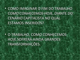 • COMO IMAGINAR O FIM DO TRABALHOCOMO IMAGINAR O FIM DO TRABALHO
COMO CONHECEMOS HOJE, DIANTE DOCOMO CONHECEMOS HOJE, DIANTE DO
CENÁRIO CAPITALISTA NO QUALCENÁRIO CAPITALISTA NO QUAL
ESTAMOS INSERIDOS?ESTAMOS INSERIDOS?
• O TRABALHO, COMO CONHECEMOSO TRABALHO, COMO CONHECEMOS
HOJE SOFRERÁ AINDA GRANDESHOJE SOFRERÁ AINDA GRANDES
TRANSFORMAÇÕES.TRANSFORMAÇÕES.
 