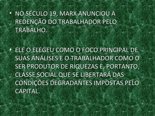 • NO SÉCULO 19, MARX ANUNCIOU ANO SÉCULO 19, MARX ANUNCIOU A
REDENÇÃO DO TRABALHADOR PELOREDENÇÃO DO TRABALHADOR PELO
TRABALHO.TRABALHO.
• ELE O ELEGEU COMO O FOCO PRINCIPAL DEELE O ELEGEU COMO O FOCO PRINCIPAL DE
SUAS ANÁLISES E O TRABALHADOR COMO OSUAS ANÁLISES E O TRABALHADOR COMO O
SER PRODUTOR DE RIQUEZAS E, PORTANTO,SER PRODUTOR DE RIQUEZAS E, PORTANTO,
CLASSE SOCIAL QUE SE LIBERTARÁ DASCLASSE SOCIAL QUE SE LIBERTARÁ DAS
CONDIÇÕES DEGRADANTES IMPOSTAS PELOCONDIÇÕES DEGRADANTES IMPOSTAS PELO
CAPITAL.CAPITAL.
 