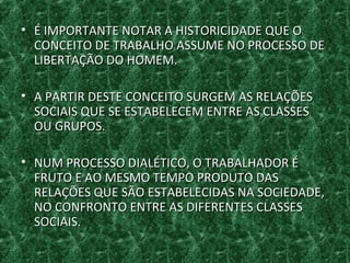 • É IMPORTANTE NOTAR A HISTORICIDADE QUE OÉ IMPORTANTE NOTAR A HISTORICIDADE QUE O
CONCEITO DE TRABALHO ASSUME NO PROCESSO DECONCEITO DE TRABALHO ASSUME NO PROCESSO DE
LIBERTAÇÃO DO HOMEM.LIBERTAÇÃO DO HOMEM.
• A PARTIR DESTE CONCEITO SURGEM AS RELAÇÕESA PARTIR DESTE CONCEITO SURGEM AS RELAÇÕES
SOCIAIS QUE SE ESTABELECEM ENTRE AS CLASSESSOCIAIS QUE SE ESTABELECEM ENTRE AS CLASSES
OU GRUPOS.OU GRUPOS.
• NUM PROCESSO DIALÉTICO, O TRABALHADOR ÉNUM PROCESSO DIALÉTICO, O TRABALHADOR É
FRUTO E AO MESMO TEMPO PRODUTO DASFRUTO E AO MESMO TEMPO PRODUTO DAS
RELAÇÕES QUE SÃO ESTABELECIDAS NA SOCIEDADE,RELAÇÕES QUE SÃO ESTABELECIDAS NA SOCIEDADE,
NO CONFRONTO ENTRE AS DIFERENTES CLASSESNO CONFRONTO ENTRE AS DIFERENTES CLASSES
SOCIAIS.SOCIAIS.
 