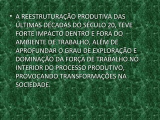 • A REESTRUTURAÇÃO PRODUTIVA DASA REESTRUTURAÇÃO PRODUTIVA DAS
ÚLTIMAS DÉCADAS DO SÉCULO 20, TEVEÚLTIMAS DÉCADAS DO SÉCULO 20, TEVE
FORTE IMPACTO DENTRO E FORA DOFORTE IMPACTO DENTRO E FORA DO
AMBIENTE DE TRABALHO, ALÉM DEAMBIENTE DE TRABALHO, ALÉM DE
APROFUNDAR O GRAU DE EXPLORAÇÃO EAPROFUNDAR O GRAU DE EXPLORAÇÃO E
DOMINAÇÃO DA FORÇA DE TRABALHO NODOMINAÇÃO DA FORÇA DE TRABALHO NO
INTERIOR DO PROCESSO PRODUTIVO,INTERIOR DO PROCESSO PRODUTIVO,
PROVOCANDO TRANSFORMAÇÕES NAPROVOCANDO TRANSFORMAÇÕES NA
SOCIEDADE.SOCIEDADE.
 