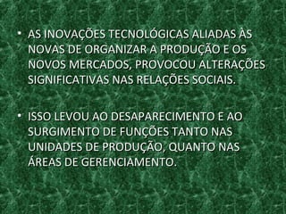 • AS INOVAÇÕES TECNOLÓGICAS ALIADAS ÀSAS INOVAÇÕES TECNOLÓGICAS ALIADAS ÀS
NOVAS DE ORGANIZAR A PRODUÇÃO E OSNOVAS DE ORGANIZAR A PRODUÇÃO E OS
NOVOS MERCADOS, PROVOCOU ALTERAÇÕESNOVOS MERCADOS, PROVOCOU ALTERAÇÕES
SIGNIFICATIVAS NAS RELAÇÕES SOCIAIS.SIGNIFICATIVAS NAS RELAÇÕES SOCIAIS.
• ISSO LEVOU AO DESAPARECIMENTO E AOISSO LEVOU AO DESAPARECIMENTO E AO
SURGIMENTO DE FUNÇÕES TANTO NASSURGIMENTO DE FUNÇÕES TANTO NAS
UNIDADES DE PRODUÇÃO, QUANTO NASUNIDADES DE PRODUÇÃO, QUANTO NAS
ÁREAS DE GERENCIAMENTO.ÁREAS DE GERENCIAMENTO.
 