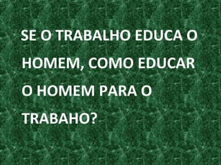 SE O TRABALHO EDUCA O
HOMEM, COMO EDUCAR
O HOMEM PARA O
TRABAHO?
 